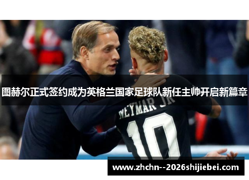 图赫尔正式签约成为英格兰国家足球队新任主帅开启新篇章 图赫尔正式签约成为英格兰国家足球队新任主帅开启新篇章